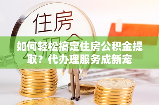 南竿如何轻松搞定住房公积金提取？代办理服务成新宠